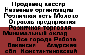 Продавец-кассир › Название организации ­ Розничная сеть Молоко › Отрасль предприятия ­ Розничная торговля › Минимальный оклад ­ 15 000 - Все города Работа » Вакансии   . Амурская обл.,Константиновский р-н